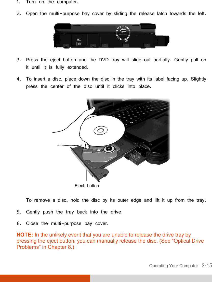  Operating Your Computer   2-15 1. Turn on the computer. 2. Open the multi-purpose bay cover by sliding the release latch towards the left.  3. Press the eject button and the DVD tray will slide out partially. Gently pull on it until it is fully extended. 4. To insert a disc, place down the disc in the tray with its label facing up. Slightly press the center of the disc until it clicks into place.       To remove a disc, hold the disc by its outer edge and lift it up from the tray. 5. Gently push the tray back into the drive. 6. Close the multi-purpose bay cover. NOTE: In the unlikely event that you are unable to release the drive tray by pressing the eject button, you can manually release the disc. (See “Optical Drive Problems” in Chapter 8.) Eject button 