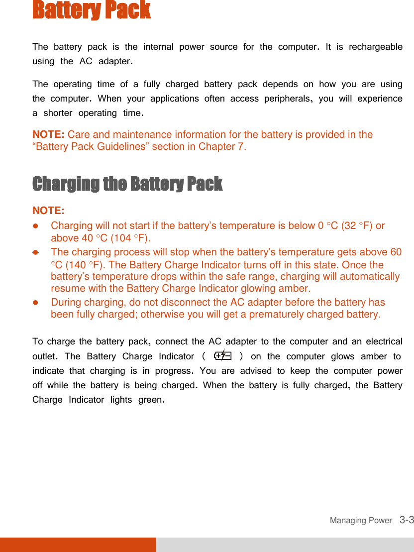  Managing Power   3-3 Battery Pack The battery pack is the internal power source for the computer. It is rechargeable using the AC adapter. The operating time of a fully charged battery pack depends on how you are using the computer. When your applications often access peripherals, you will experience a shorter operating time. NOTE: Care and maintenance information for the battery is provided in the “Battery Pack Guidelines” section in Chapter 7.  Charging the Battery Pack NOTE:  Charging will not start if the battery’s temperature is below 0 C (32 F) or above 40 C (104 F).  The charging process will stop when the battery’s temperature gets above 60 C (140 F). The Battery Charge Indicator turns off in this state. Once the battery’s temperature drops within the safe range, charging will automatically resume with the Battery Charge Indicator glowing amber.  During charging, do not disconnect the AC adapter before the battery has been fully charged; otherwise you will get a prematurely charged battery.  To charge the battery pack, connect the AC adapter to the computer and an electrical outlet. The Battery Charge Indicator (   ) on the computer glows amber to indicate that charging is in progress. You are advised to keep the computer power off while the battery is being charged. When the battery is fully charged, the Battery Charge Indicator lights green. 