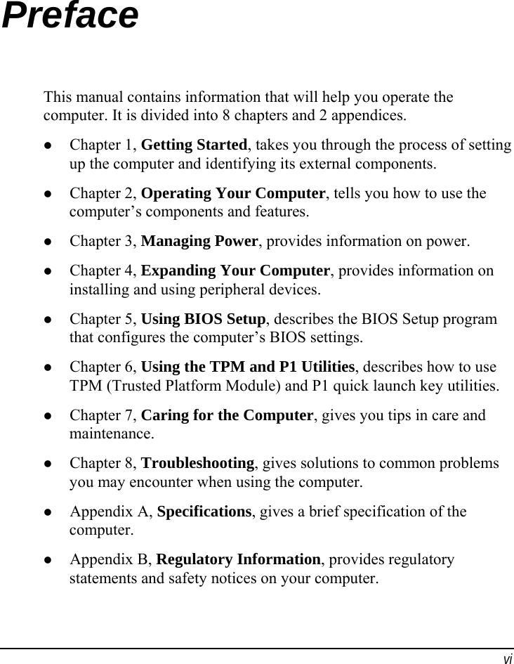  vi Preface This manual contains information that will help you operate the computer. It is divided into 8 chapters and 2 appendices. z Chapter 1, Getting Started, takes you through the process of setting up the computer and identifying its external components. z Chapter 2, Operating Your Computer, tells you how to use the computer’s components and features. z Chapter 3, Managing Power, provides information on power. z Chapter 4, Expanding Your Computer, provides information on installing and using peripheral devices. z Chapter 5, Using BIOS Setup, describes the BIOS Setup program that configures the computer’s BIOS settings. z Chapter 6, Using the TPM and P1 Utilities, describes how to use TPM (Trusted Platform Module) and P1 quick launch key utilities. z Chapter 7, Caring for the Computer, gives you tips in care and maintenance. z Chapter 8, Troubleshooting, gives solutions to common problems you may encounter when using the computer. z Appendix A, Specifications, gives a brief specification of the computer. z Appendix B, Regulatory Information, provides regulatory statements and safety notices on your computer. 