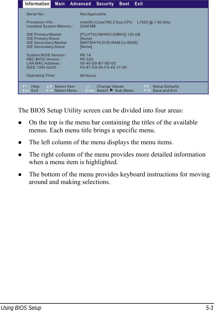  Using BIOS Setup  5-3  The BIOS Setup Utility screen can be divided into four areas: z On the top is the menu bar containing the titles of the available menus. Each menu title brings a specific menu. z The left column of the menu displays the menu items. z The right column of the menu provides more detailed information when a menu item is highlighted. z The bottom of the menu provides keyboard instructions for moving around and making selections. 