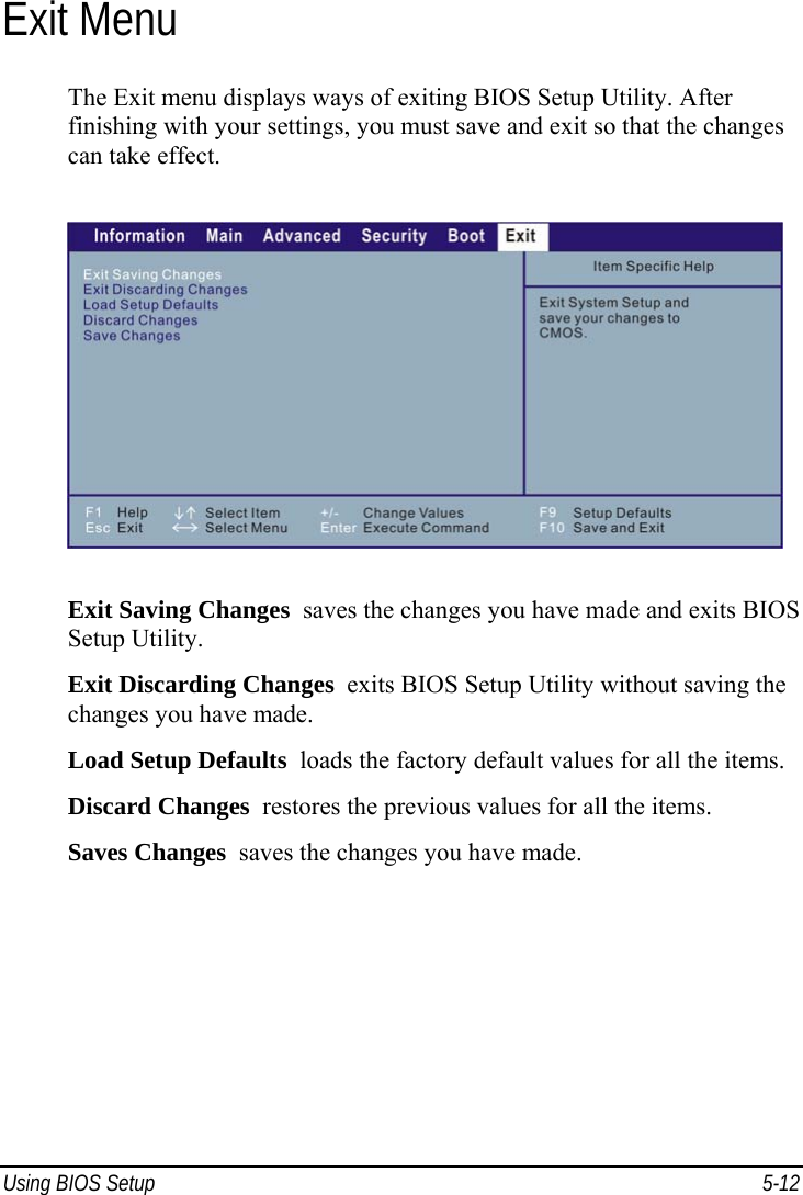 Using BIOS Setup  5-12 Exit Menu The Exit menu displays ways of exiting BIOS Setup Utility. After finishing with your settings, you must save and exit so that the changes can take effect.  Exit Saving Changes  saves the changes you have made and exits BIOS Setup Utility. Exit Discarding Changes  exits BIOS Setup Utility without saving the changes you have made. Load Setup Defaults  loads the factory default values for all the items. Discard Changes  restores the previous values for all the items. Saves Changes  saves the changes you have made. 