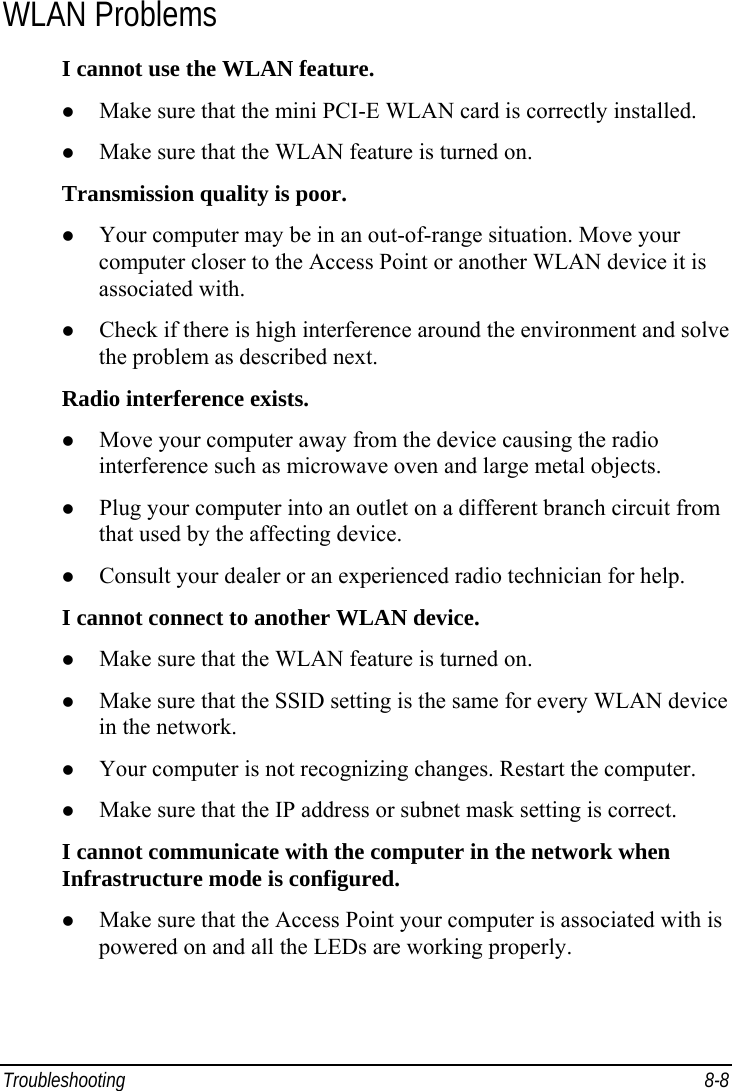  Troubleshooting 8-8 WLAN Problems I cannot use the WLAN feature. z Make sure that the mini PCI-E WLAN card is correctly installed. z Make sure that the WLAN feature is turned on. Transmission quality is poor. z Your computer may be in an out-of-range situation. Move your computer closer to the Access Point or another WLAN device it is associated with. z Check if there is high interference around the environment and solve the problem as described next. Radio interference exists. z Move your computer away from the device causing the radio interference such as microwave oven and large metal objects. z Plug your computer into an outlet on a different branch circuit from that used by the affecting device. z Consult your dealer or an experienced radio technician for help. I cannot connect to another WLAN device. z Make sure that the WLAN feature is turned on. z Make sure that the SSID setting is the same for every WLAN device in the network. z Your computer is not recognizing changes. Restart the computer. z Make sure that the IP address or subnet mask setting is correct. I cannot communicate with the computer in the network when Infrastructure mode is configured. z Make sure that the Access Point your computer is associated with is powered on and all the LEDs are working properly. 