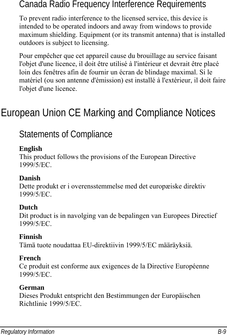  Regulatory Information  B-9 Canada Radio Frequency Interference Requirements To prevent radio interference to the licensed service, this device is intended to be operated indoors and away from windows to provide maximum shielding. Equipment (or its transmit antenna) that is installed outdoors is subject to licensing. Pour empêcher que cet appareil cause du brouillage au service faisant l&apos;objet d&apos;une licence, il doit être utilisé à l&apos;intérieur et devrait être placé loin des fenêtres afin de fournir un écran de blindage maximal. Si le matériel (ou son antenne d&apos;émission) est installé à l&apos;extérieur, il doit faire l&apos;objet d&apos;une licence. European Union CE Marking and Compliance Notices Statements of Compliance English This product follows the provisions of the European Directive 1999/5/EC. Danish Dette produkt er i overensstemmelse med det europæiske direktiv 1999/5/EC. Dutch Dit product is in navolging van de bepalingen van Europees Directief 1999/5/EC. Finnish Tämä tuote noudattaa EU-direktiivin 1999/5/EC määräyksiä. French Ce produit est conforme aux exigences de la Directive Européenne 1999/5/EC. German Dieses Produkt entspricht den Bestimmungen der Europäischen Richtlinie 1999/5/EC. 
