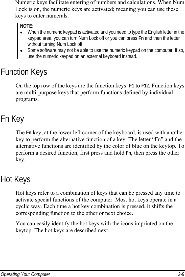  Operating Your Computer  2-8 Numeric keys facilitate entering of numbers and calculations. When Num Lock is on, the numeric keys are activated; meaning you can use these keys to enter numerals. NOTE: z When the numeric keypad is activated and you need to type the English letter in the keypad area, you can turn Num Lock off or you can press Fn and then the letter without turning Num Lock off. z Some software may not be able to use the numeric keypad on the computer. If so, use the numeric keypad on an external keyboard instead. Function Keys On the top row of the keys are the function keys: F1 to F12. Function keys are multi-purpose keys that perform functions defined by individual programs. Fn Key The Fn key, at the lower left corner of the keyboard, is used with another key to perform the alternative function of a key. The letter “Fn” and the alternative functions are identified by the color of blue on the keytop. To perform a desired function, first press and hold Fn, then press the other key. Hot Keys Hot keys refer to a combination of keys that can be pressed any time to activate special functions of the computer. Most hot keys operate in a cyclic way. Each time a hot key combination is pressed, it shifts the corresponding function to the other or next choice. You can easily identify the hot keys with the icons imprinted on the keytop. The hot keys are described next. 