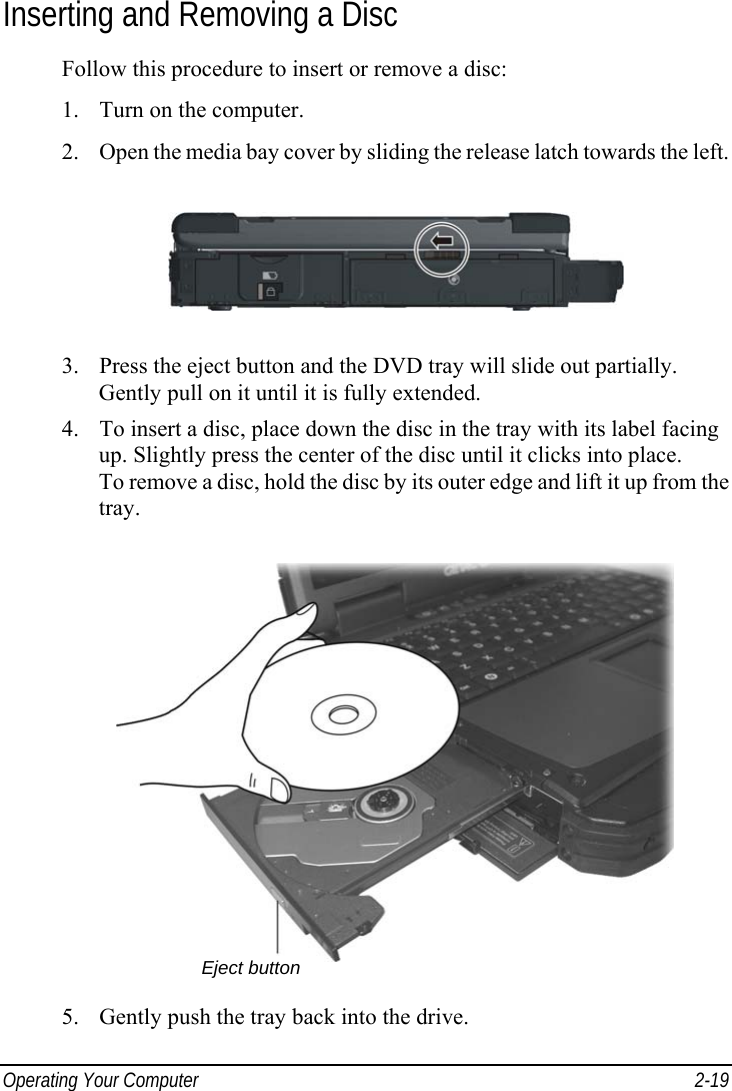  Operating Your Computer  2-19 Inserting and Removing a Disc Follow this procedure to insert or remove a disc: 1. Turn on the computer. 2. Open the media bay cover by sliding the release latch towards the left.  3. Press the eject button and the DVD tray will slide out partially. Gently pull on it until it is fully extended. 4. To insert a disc, place down the disc in the tray with its label facing up. Slightly press the center of the disc until it clicks into place. To remove a disc, hold the disc by its outer edge and lift it up from the tray.  5. Gently push the tray back into the drive. Eject button 