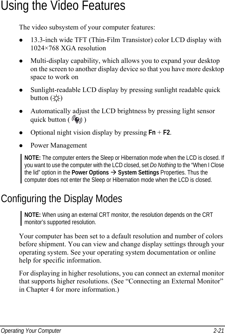  Operating Your Computer  2-21 Using the Video Features The video subsystem of your computer features: z 13.3-inch wide TFT (Thin-Film Transistor) color LCD display with 1024×768 XGA resolution z Multi-display capability, which allows you to expand your desktop on the screen to another display device so that you have more desktop space to work on z Sunlight-readable LCD display by pressing sunlight readable quick button ( ) z Automatically adjust the LCD brightness by pressing light sensor quick button (   ) z Optional night vision display by pressing Fn + F2. z Power Management NOTE: The computer enters the Sleep or Hibernation mode when the LCD is closed. If you want to use the computer with the LCD closed, set Do Nothing to the “When I Close the lid” option in the Power Options Æ System Settings Properties. Thus the computer does not enter the Sleep or Hibernation mode when the LCD is closed. Configuring the Display Modes NOTE: When using an external CRT monitor, the resolution depends on the CRT monitor’s supported resolution.  Your computer has been set to a default resolution and number of colors before shipment. You can view and change display settings through your operating system. See your operating system documentation or online help for specific information. For displaying in higher resolutions, you can connect an external monitor that supports higher resolutions. (See “Connecting an External Monitor” in Chapter 4 for more information.)  