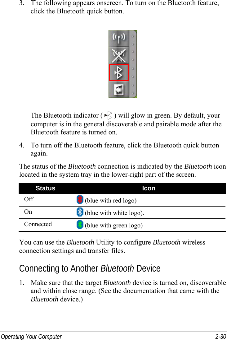  Operating Your Computer  2-30 3. The following appears onscreen. To turn on the Bluetooth feature, click the Bluetooth quick button.  The Bluetooth indicator (   ) will glow in green. By default, your computer is in the general discoverable and pairable mode after the Bluetooth feature is turned on. 4. To turn off the Bluetooth feature, click the Bluetooth quick button again. The status of the Bluetooth connection is indicated by the Bluetooth icon located in the system tray in the lower-right part of the screen. Status  Icon Off   (blue with red logo) On   (blue with white logo). Connected   (blue with green logo)  You can use the Bluetooth Utility to configure Bluetooth wireless connection settings and transfer files. Connecting to Another Bluetooth Device 1. Make sure that the target Bluetooth device is turned on, discoverable and within close range. (See the documentation that came with the Bluetooth device.) 