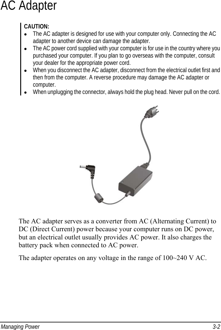  Managing Power  3-2 AC Adapter CAUTION: z The AC adapter is designed for use with your computer only. Connecting the AC adapter to another device can damage the adapter. z The AC power cord supplied with your computer is for use in the country where you purchased your computer. If you plan to go overseas with the computer, consult your dealer for the appropriate power cord. z When you disconnect the AC adapter, disconnect from the electrical outlet first and then from the computer. A reverse procedure may damage the AC adapter or computer. z When unplugging the connector, always hold the plug head. Never pull on the cord.  The AC adapter serves as a converter from AC (Alternating Current) to DC (Direct Current) power because your computer runs on DC power, but an electrical outlet usually provides AC power. It also charges the battery pack when connected to AC power. The adapter operates on any voltage in the range of 100~240 V AC. 