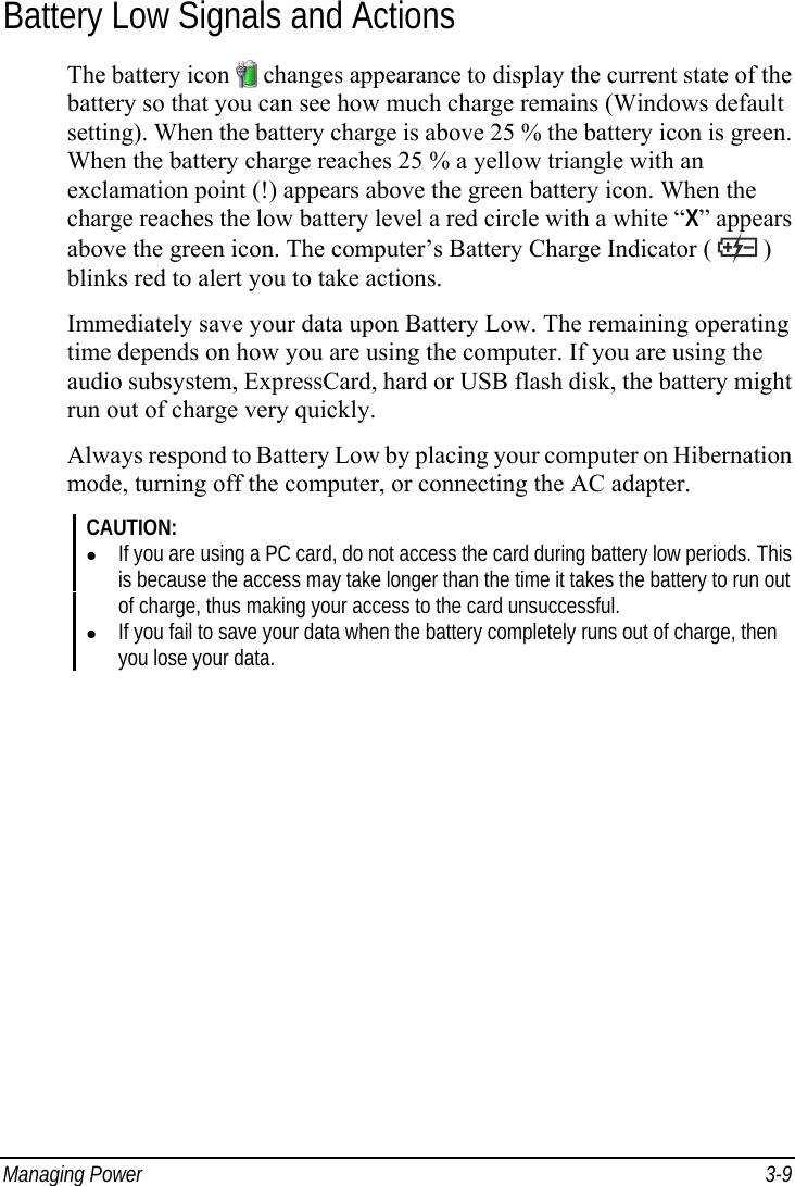  Managing Power  3-9 Battery Low Signals and Actions The battery icon   changes appearance to display the current state of the battery so that you can see how much charge remains (Windows default setting). When the battery charge is above 25 % the battery icon is green. When the battery charge reaches 25 % a yellow triangle with an exclamation point (!) appears above the green battery icon. When the charge reaches the low battery level a red circle with a white “X” appears above the green icon. The computer’s Battery Charge Indicator (   ) blinks red to alert you to take actions. Immediately save your data upon Battery Low. The remaining operating time depends on how you are using the computer. If you are using the audio subsystem, ExpressCard, hard or USB flash disk, the battery might run out of charge very quickly. Always respond to Battery Low by placing your computer on Hibernation mode, turning off the computer, or connecting the AC adapter. CAUTION: z If you are using a PC card, do not access the card during battery low periods. This is because the access may take longer than the time it takes the battery to run out of charge, thus making your access to the card unsuccessful. z If you fail to save your data when the battery completely runs out of charge, then you lose your data. 