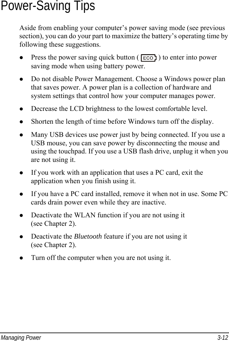  Managing Power  3-12 Power-Saving Tips Aside from enabling your computer’s power saving mode (see previous section), you can do your part to maximize the battery’s operating time by following these suggestions. z Press the power saving quick button (   ) to enter into power saving mode when using battery power. z Do not disable Power Management. Choose a Windows power plan that saves power. A power plan is a collection of hardware and system settings that control how your computer manages power. z Decrease the LCD brightness to the lowest comfortable level. z Shorten the length of time before Windows turn off the display. z Many USB devices use power just by being connected. If you use a USB mouse, you can save power by disconnecting the mouse and using the touchpad. If you use a USB flash drive, unplug it when you are not using it. z If you work with an application that uses a PC card, exit the application when you finish using it. z If you have a PC card installed, remove it when not in use. Some PC cards drain power even while they are inactive. z Deactivate the WLAN function if you are not using it (see Chapter 2). z Deactivate the Bluetooth feature if you are not using it (see Chapter 2). z Turn off the computer when you are not using it.  