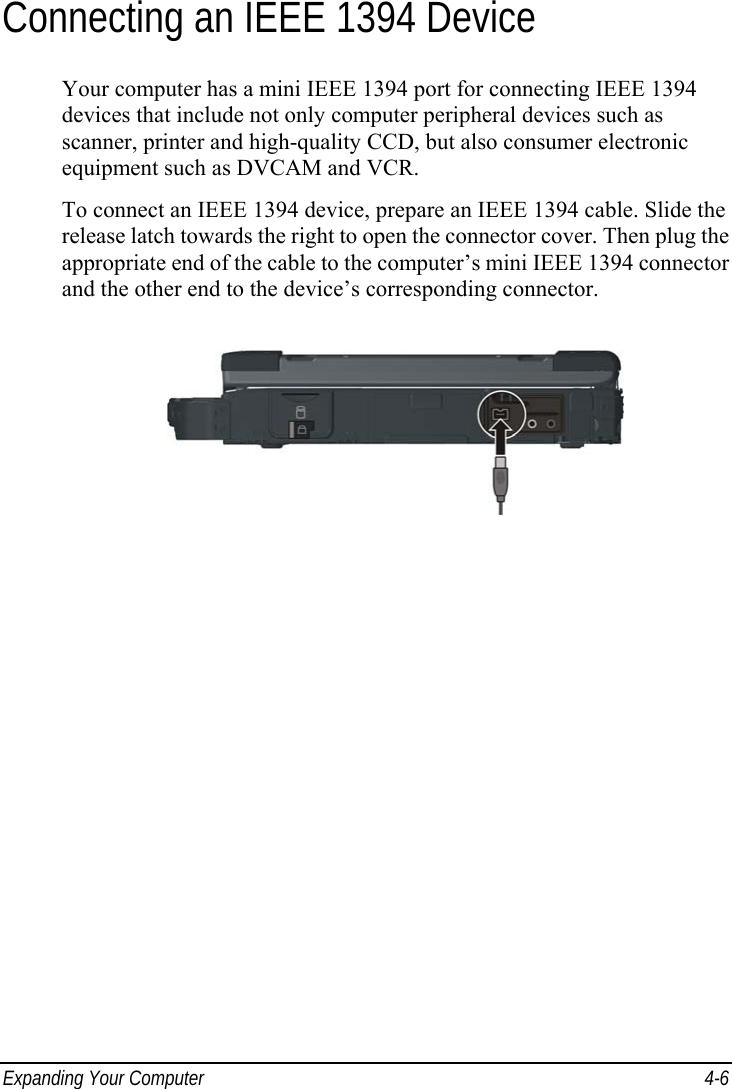  Expanding Your Computer  4-6 Connecting an IEEE 1394 Device Your computer has a mini IEEE 1394 port for connecting IEEE 1394 devices that include not only computer peripheral devices such as scanner, printer and high-quality CCD, but also consumer electronic equipment such as DVCAM and VCR. To connect an IEEE 1394 device, prepare an IEEE 1394 cable. Slide the release latch towards the right to open the connector cover. Then plug the appropriate end of the cable to the computer’s mini IEEE 1394 connector and the other end to the device’s corresponding connector.  