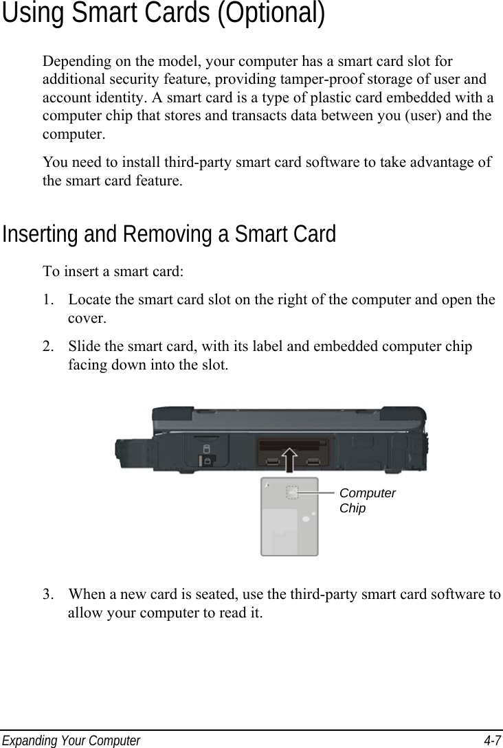  Expanding Your Computer  4-7 Using Smart Cards (Optional) Depending on the model, your computer has a smart card slot for additional security feature, providing tamper-proof storage of user and account identity. A smart card is a type of plastic card embedded with a computer chip that stores and transacts data between you (user) and the computer. You need to install third-party smart card software to take advantage of the smart card feature. Inserting and Removing a Smart Card To insert a smart card: 1. Locate the smart card slot on the right of the computer and open the cover. 2. Slide the smart card, with its label and embedded computer chip facing down into the slot.  3. When a new card is seated, use the third-party smart card software to allow your computer to read it.  Computer Chip 