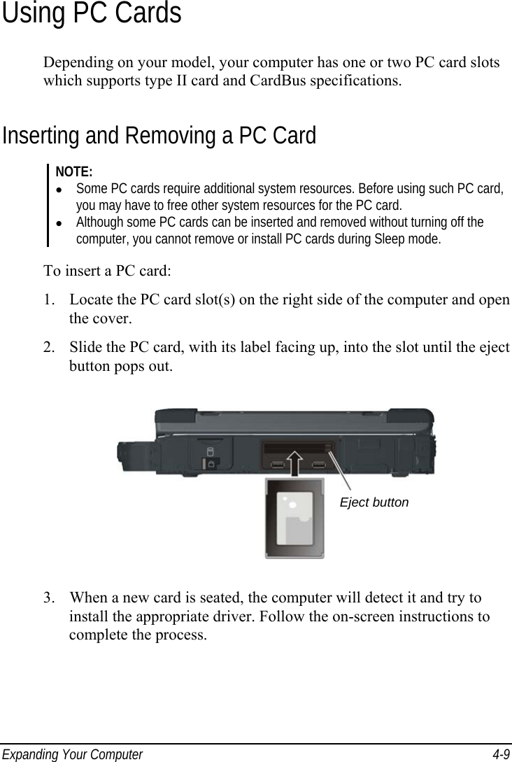  Expanding Your Computer  4-9 Using PC Cards Depending on your model, your computer has one or two PC card slots which supports type II card and CardBus specifications. Inserting and Removing a PC Card NOTE: z Some PC cards require additional system resources. Before using such PC card, you may have to free other system resources for the PC card. z Although some PC cards can be inserted and removed without turning off the computer, you cannot remove or install PC cards during Sleep mode.  To insert a PC card: 1. Locate the PC card slot(s) on the right side of the computer and open the cover. 2. Slide the PC card, with its label facing up, into the slot until the eject button pops out.  3. When a new card is seated, the computer will detect it and try to install the appropriate driver. Follow the on-screen instructions to complete the process. Eject button 