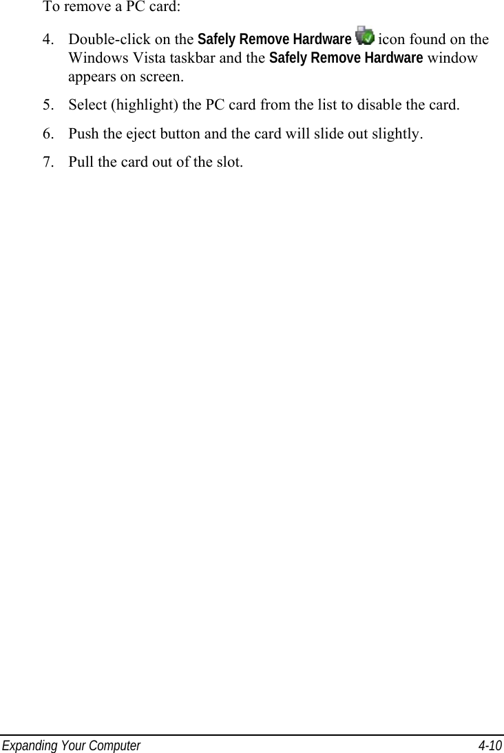  Expanding Your Computer  4-10 To remove a PC card: 4. Double-click on the Safely Remove Hardware  icon found on the Windows Vista taskbar and the Safely Remove Hardware window appears on screen. 5. Select (highlight) the PC card from the list to disable the card. 6. Push the eject button and the card will slide out slightly. 7. Pull the card out of the slot.  