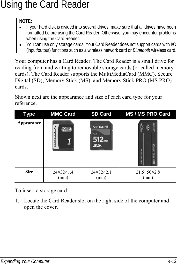  Expanding Your Computer  4-13 Using the Card Reader NOTE: z If your hard disk is divided into several drives, make sure that all drives have been formatted before using the Card Reader. Otherwise, you may encounter problems when using the Card Reader. z You can use only storage cards. Your Card Reader does not support cards with I/O (input/output) functions such as a wireless network card or Bluetooth wireless card.  Your computer has a Card Reader. The Card Reader is a small drive for reading from and writing to removable storage cards (or called memory cards). The Card Reader supports the MultiMediaCard (MMC), Secure Digital (SD), Memory Stick (MS), and Memory Stick PRO (MS PRO) cards. Shown next are the appearance and size of each card type for your reference. Type  MMC Card  SD Card  MS / MS PRO Card Appearance    Size  24×32×1.4 (mm) 24×32×2.1 (mm) 21.5×50×2.8 (mm)  To insert a storage card: 1. Locate the Card Reader slot on the right side of the computer and open the cover. 