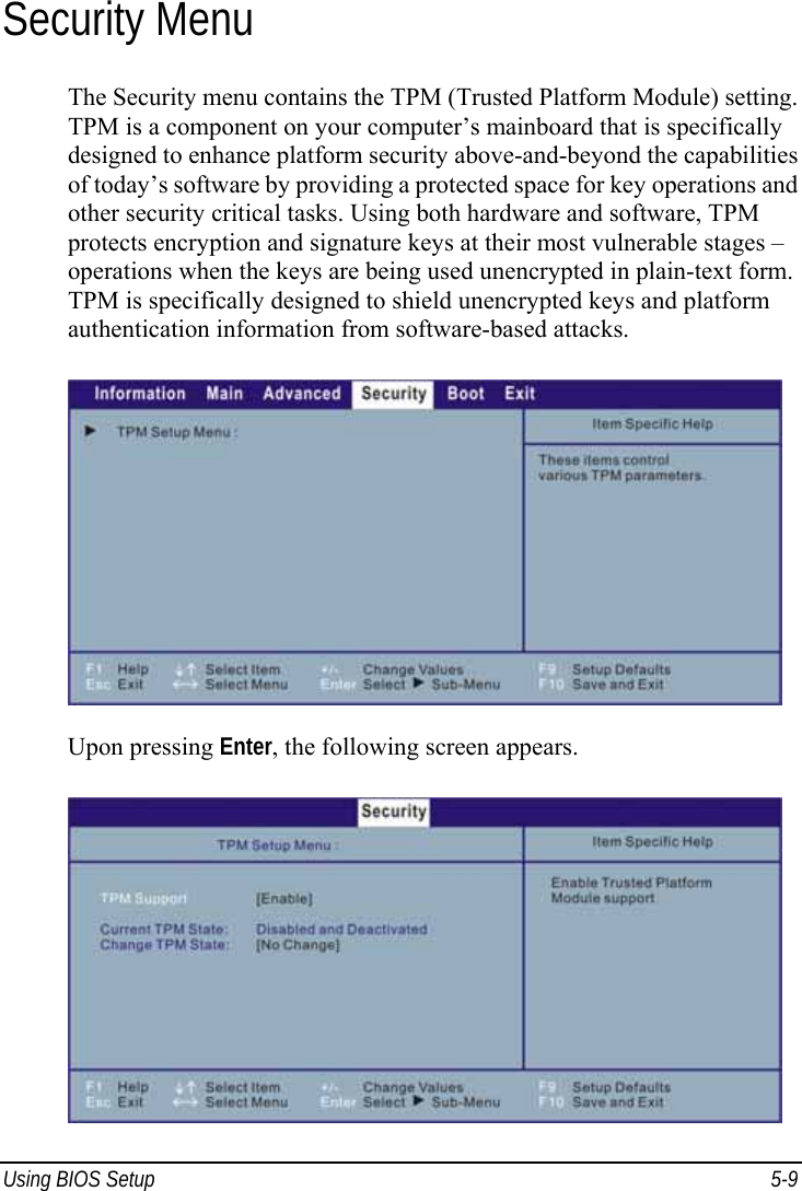  Using BIOS Setup  5-9 Security Menu The Security menu contains the TPM (Trusted Platform Module) setting. TPM is a component on your computer’s mainboard that is specifically designed to enhance platform security above-and-beyond the capabilities of today’s software by providing a protected space for key operations and other security critical tasks. Using both hardware and software, TPM protects encryption and signature keys at their most vulnerable stages – operations when the keys are being used unencrypted in plain-text form. TPM is specifically designed to shield unencrypted keys and platform authentication information from software-based attacks.  Upon pressing Enter, the following screen appears.  