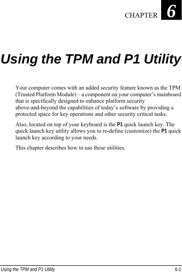  Using the TPM and P1 Utility  6-1 Chapter   6  Using the TPM and P1 Utility Your computer comes with an added security feature known as the TPM (Trusted Platform Module) – a component on your computer’s mainboard that is specifically designed to enhance platform security above-and-beyond the capabilities of today’s software by providing a protected space for key operations and other security critical tasks. Also, located on top of your keyboard is the P1 quick launch key. The quick launch key utility allows you to re-define (customize) the P1 quick launch key according to your needs. This chapter describes how to use these utilities.     CHAPTER