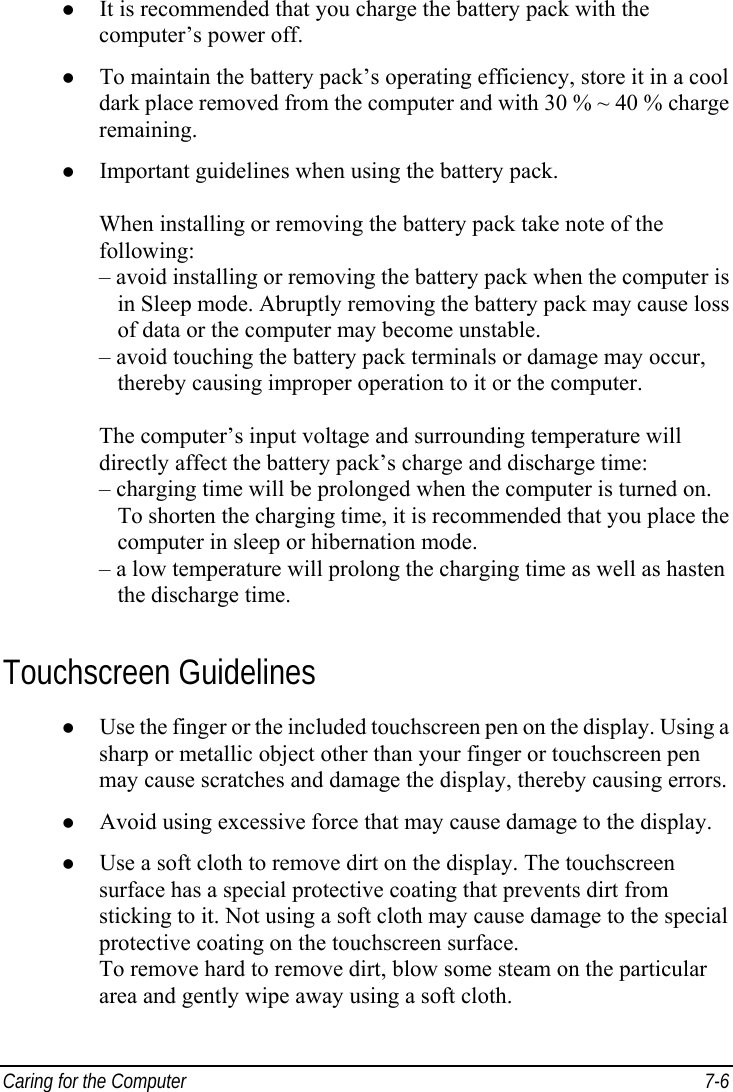  Caring for the Computer  7-6 z It is recommended that you charge the battery pack with the computer’s power off. z To maintain the battery pack’s operating efficiency, store it in a cool dark place removed from the computer and with 30 % ~ 40 % charge remaining. z Important guidelines when using the battery pack.  When installing or removing the battery pack take note of the following: – avoid installing or removing the battery pack when the computer is    in Sleep mode. Abruptly removing the battery pack may cause loss    of data or the computer may become unstable. – avoid touching the battery pack terminals or damage may occur,    thereby causing improper operation to it or the computer.  The computer’s input voltage and surrounding temperature will directly affect the battery pack’s charge and discharge time: – charging time will be prolonged when the computer is turned on.    To shorten the charging time, it is recommended that you place the    computer in sleep or hibernation mode. – a low temperature will prolong the charging time as well as hasten    the discharge time. Touchscreen Guidelines z Use the finger or the included touchscreen pen on the display. Using a sharp or metallic object other than your finger or touchscreen pen may cause scratches and damage the display, thereby causing errors. z Avoid using excessive force that may cause damage to the display. z Use a soft cloth to remove dirt on the display. The touchscreen surface has a special protective coating that prevents dirt from sticking to it. Not using a soft cloth may cause damage to the special protective coating on the touchscreen surface. To remove hard to remove dirt, blow some steam on the particular area and gently wipe away using a soft cloth. 