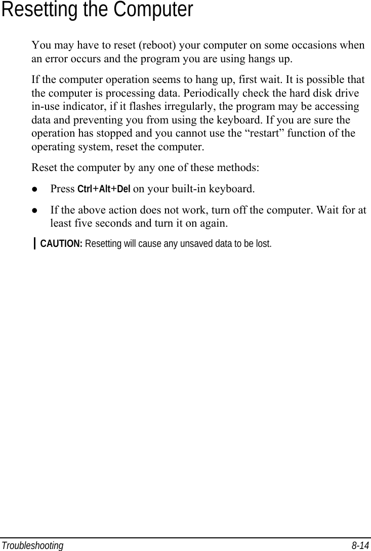 Troubleshooting 8-14 Resetting the Computer You may have to reset (reboot) your computer on some occasions when an error occurs and the program you are using hangs up. If the computer operation seems to hang up, first wait. It is possible that the computer is processing data. Periodically check the hard disk drive in-use indicator, if it flashes irregularly, the program may be accessing data and preventing you from using the keyboard. If you are sure the operation has stopped and you cannot use the “restart” function of the operating system, reset the computer. Reset the computer by any one of these methods: z Press Ctrl+Alt+Del on your built-in keyboard. z If the above action does not work, turn off the computer. Wait for at least five seconds and turn it on again. CAUTION: Resetting will cause any unsaved data to be lost.  