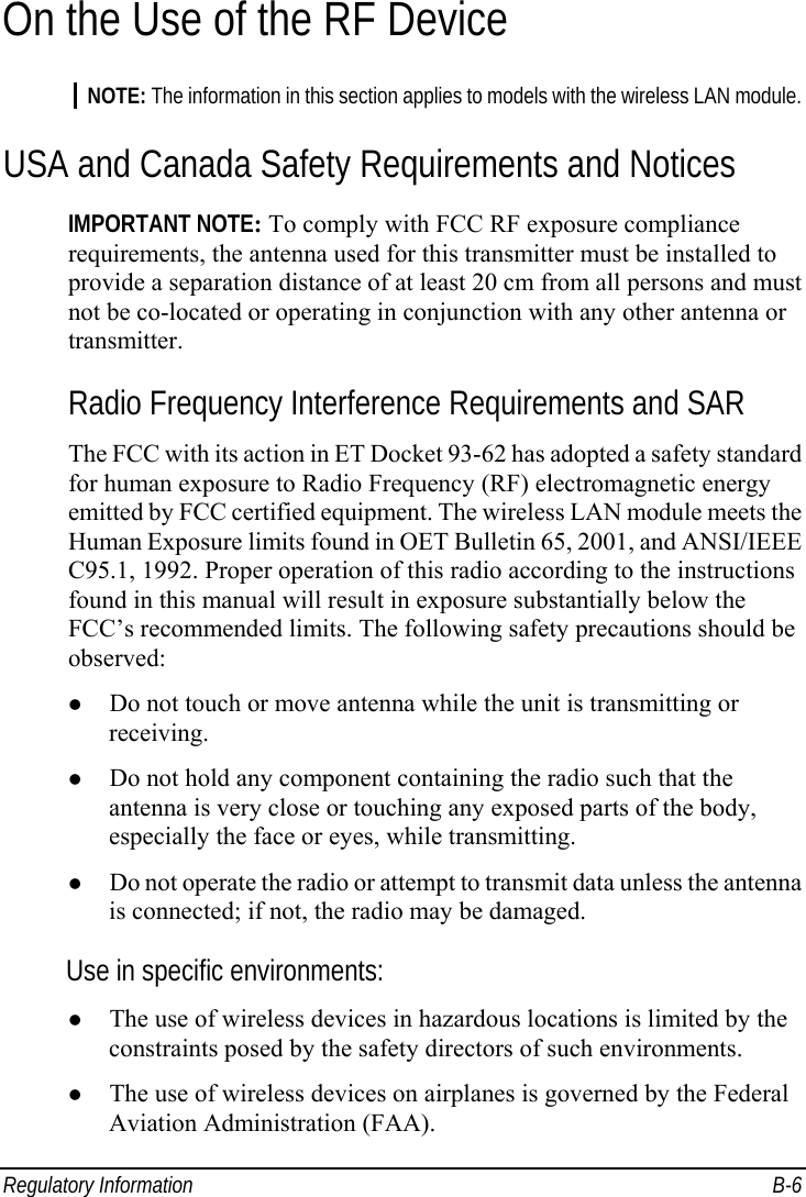  Regulatory Information  B-6 On the Use of the RF Device NOTE: The information in this section applies to models with the wireless LAN module. USA and Canada Safety Requirements and Notices IMPORTANT NOTE: To comply with FCC RF exposure compliance requirements, the antenna used for this transmitter must be installed to provide a separation distance of at least 20 cm from all persons and must not be co-located or operating in conjunction with any other antenna or transmitter. Radio Frequency Interference Requirements and SAR The FCC with its action in ET Docket 93-62 has adopted a safety standard for human exposure to Radio Frequency (RF) electromagnetic energy emitted by FCC certified equipment. The wireless LAN module meets the Human Exposure limits found in OET Bulletin 65, 2001, and ANSI/IEEE C95.1, 1992. Proper operation of this radio according to the instructions found in this manual will result in exposure substantially below the FCC’s recommended limits. The following safety precautions should be observed: z Do not touch or move antenna while the unit is transmitting or receiving. z Do not hold any component containing the radio such that the antenna is very close or touching any exposed parts of the body, especially the face or eyes, while transmitting. z Do not operate the radio or attempt to transmit data unless the antenna is connected; if not, the radio may be damaged. Use in specific environments: z The use of wireless devices in hazardous locations is limited by the constraints posed by the safety directors of such environments. z The use of wireless devices on airplanes is governed by the Federal Aviation Administration (FAA). 