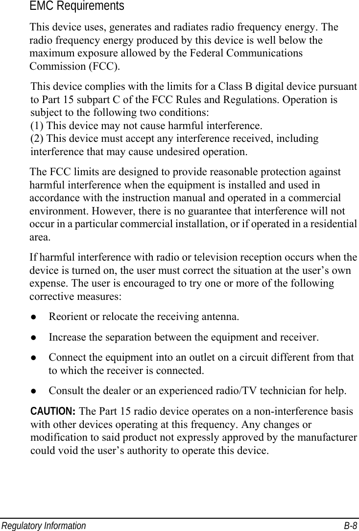  Regulatory Information  B-8 EMC Requirements This device uses, generates and radiates radio frequency energy. The radio frequency energy produced by this device is well below the maximum exposure allowed by the Federal Communications Commission (FCC). This device complies with the limits for a Class B digital device pursuant to Part 15 subpart C of the FCC Rules and Regulations. Operation is subject to the following two conditions: (1) This device may not cause harmful interference. (2) This device must accept any interference received, including interference that may cause undesired operation. The FCC limits are designed to provide reasonable protection against harmful interference when the equipment is installed and used in accordance with the instruction manual and operated in a commercial environment. However, there is no guarantee that interference will not occur in a particular commercial installation, or if operated in a residential area. If harmful interference with radio or television reception occurs when the device is turned on, the user must correct the situation at the user’s own expense. The user is encouraged to try one or more of the following corrective measures: z Reorient or relocate the receiving antenna. z Increase the separation between the equipment and receiver. z Connect the equipment into an outlet on a circuit different from that to which the receiver is connected. z Consult the dealer or an experienced radio/TV technician for help. CAUTION: The Part 15 radio device operates on a non-interference basis with other devices operating at this frequency. Any changes or modification to said product not expressly approved by the manufacturer could void the user’s authority to operate this device. 