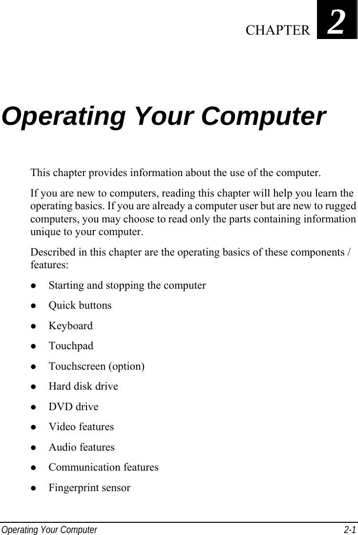  Operating Your Computer  2-1 Chapter   2  Operating Your Computer This chapter provides information about the use of the computer. If you are new to computers, reading this chapter will help you learn the operating basics. If you are already a computer user but are new to rugged computers, you may choose to read only the parts containing information unique to your computer. Described in this chapter are the operating basics of these components / features: z Starting and stopping the computer z Quick buttons z Keyboard z Touchpad z Touchscreen (option) z Hard disk drive z DVD drive z Video features z Audio features z Communication features z Fingerprint sensor  CHAPTER