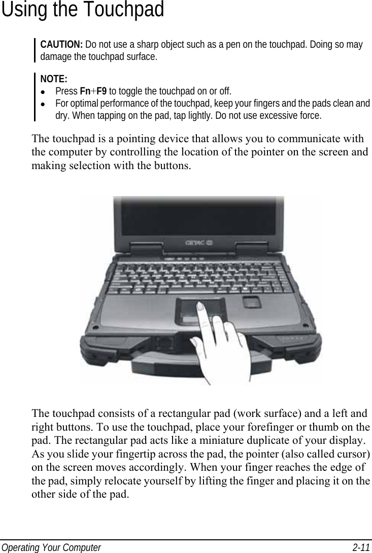  Operating Your Computer  2-11 Using the Touchpad CAUTION: Do not use a sharp object such as a pen on the touchpad. Doing so may damage the touchpad surface.  NOTE: z Press Fn+F9 to toggle the touchpad on or off. z For optimal performance of the touchpad, keep your fingers and the pads clean and dry. When tapping on the pad, tap lightly. Do not use excessive force.  The touchpad is a pointing device that allows you to communicate with the computer by controlling the location of the pointer on the screen and making selection with the buttons.  The touchpad consists of a rectangular pad (work surface) and a left and right buttons. To use the touchpad, place your forefinger or thumb on the pad. The rectangular pad acts like a miniature duplicate of your display. As you slide your fingertip across the pad, the pointer (also called cursor) on the screen moves accordingly. When your finger reaches the edge of the pad, simply relocate yourself by lifting the finger and placing it on the other side of the pad. 