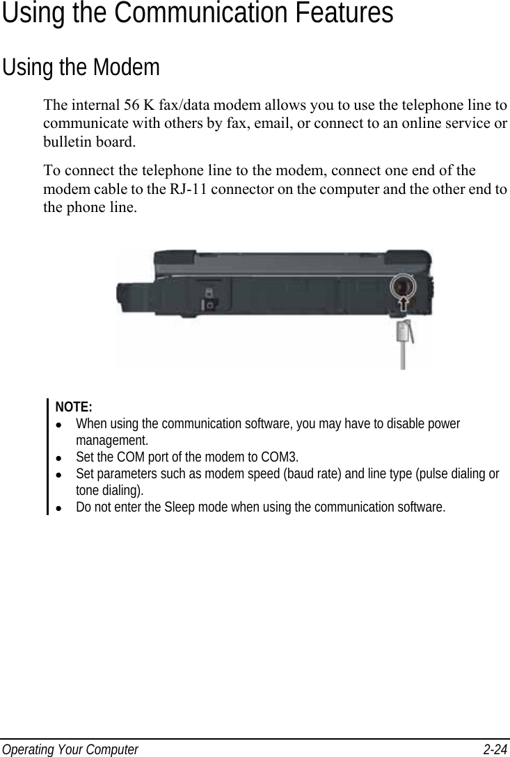  Operating Your Computer  2-24 Using the Communication Features Using the Modem The internal 56 K fax/data modem allows you to use the telephone line to communicate with others by fax, email, or connect to an online service or bulletin board. To connect the telephone line to the modem, connect one end of the modem cable to the RJ-11 connector on the computer and the other end to the phone line.  NOTE: z When using the communication software, you may have to disable power management. z Set the COM port of the modem to COM3. z Set parameters such as modem speed (baud rate) and line type (pulse dialing or tone dialing). z Do not enter the Sleep mode when using the communication software.  