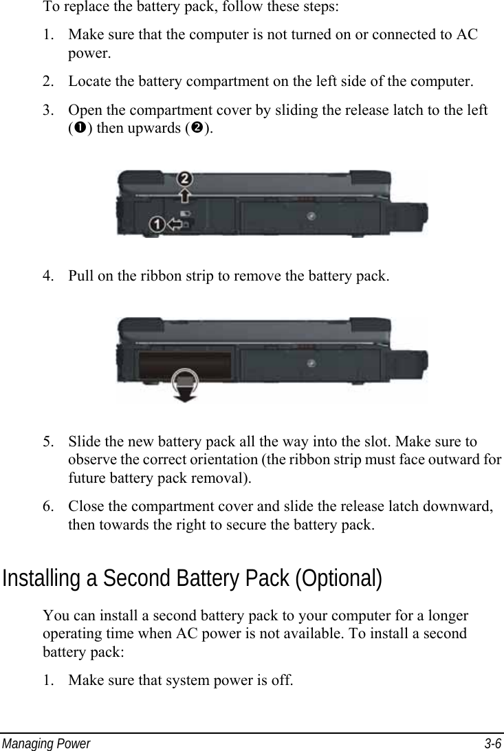  Managing Power  3-6 To replace the battery pack, follow these steps: 1. Make sure that the computer is not turned on or connected to AC power. 2. Locate the battery compartment on the left side of the computer. 3. Open the compartment cover by sliding the release latch to the left (n) then upwards (o).  4. Pull on the ribbon strip to remove the battery pack.  5. Slide the new battery pack all the way into the slot. Make sure to observe the correct orientation (the ribbon strip must face outward for future battery pack removal). 6. Close the compartment cover and slide the release latch downward, then towards the right to secure the battery pack. Installing a Second Battery Pack (Optional) You can install a second battery pack to your computer for a longer operating time when AC power is not available. To install a second battery pack: 1. Make sure that system power is off. 