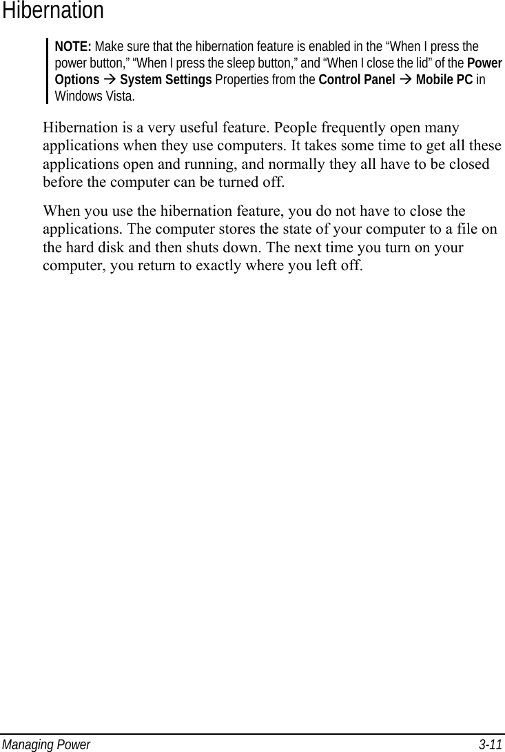  Managing Power  3-11 Hibernation NOTE: Make sure that the hibernation feature is enabled in the “When I press the power button,” “When I press the sleep button,” and “When I close the lid” of the Power Options Æ System Settings Properties from the Control Panel Æ Mobile PC in Windows Vista.  Hibernation is a very useful feature. People frequently open many applications when they use computers. It takes some time to get all these applications open and running, and normally they all have to be closed before the computer can be turned off. When you use the hibernation feature, you do not have to close the applications. The computer stores the state of your computer to a file on the hard disk and then shuts down. The next time you turn on your computer, you return to exactly where you left off. 
