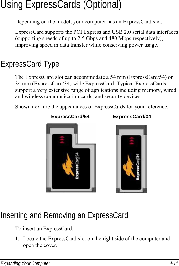  Expanding Your Computer  4-11 Using ExpressCards (Optional) Depending on the model, your computer has an ExpressCard slot. ExpressCard supports the PCI Express and USB 2.0 serial data interfaces (supporting speeds of up to 2.5 Gbps and 480 Mbps respectively), improving speed in data transfer while conserving power usage. ExpressCard Type The ExpressCard slot can accommodate a 54 mm (ExpressCard/54) or 34 mm (ExpressCard/34) wide ExpressCard. Typical ExpressCards support a very extensive range of applications including memory, wired and wireless communication cards, and security devices. Shown next are the appearances of ExpressCards for your reference.  ExpressCard/54 ExpressCard/34                 Inserting and Removing an ExpressCard To insert an ExpressCard: 1. Locate the ExpressCard slot on the right side of the computer and open the cover. 