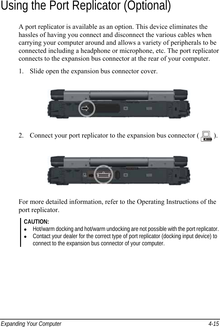  Expanding Your Computer  4-15 Using the Port Replicator (Optional) A port replicator is available as an option. This device eliminates the hassles of having you connect and disconnect the various cables when carrying your computer around and allows a variety of peripherals to be connected including a headphone or microphone, etc. The port replicator connects to the expansion bus connector at the rear of your computer. 1. Slide open the expansion bus connector cover.  2. Connect your port replicator to the expansion bus connector (   ).  For more detailed information, refer to the Operating Instructions of the port replicator. CAUTION: z Hot/warm docking and hot/warm undocking are not possible with the port replicator. z Contact your dealer for the correct type of port replicator (docking input device) to connect to the expansion bus connector of your computer.  