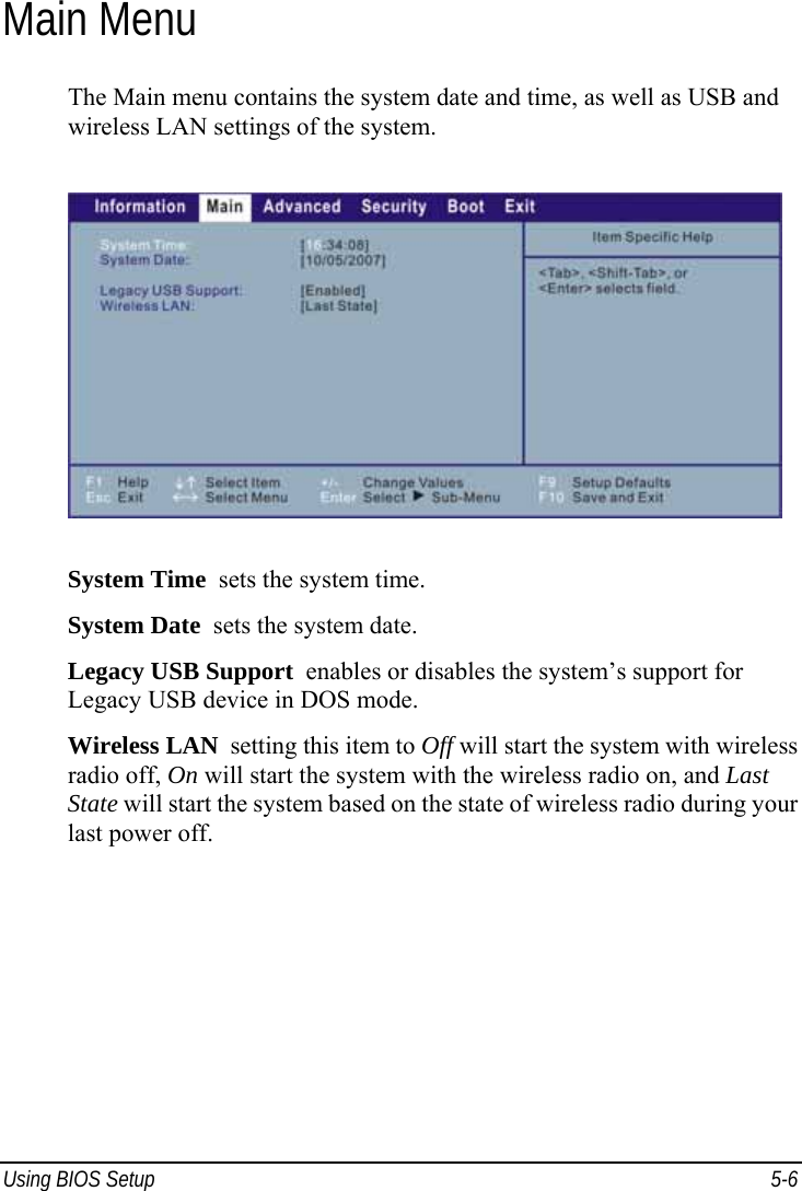  Using BIOS Setup  5-6 Main Menu The Main menu contains the system date and time, as well as USB and wireless LAN settings of the system.  System Time  sets the system time. System Date  sets the system date. Legacy USB Support  enables or disables the system’s support for Legacy USB device in DOS mode. Wireless LAN  setting this item to Off will start the system with wireless radio off, On will start the system with the wireless radio on, and Last State will start the system based on the state of wireless radio during your last power off.  