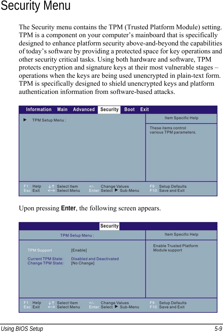  Using BIOS Setup  5-9 Security Menu The Security menu contains the TPM (Trusted Platform Module) setting. TPM is a component on your computer’s mainboard that is specifically designed to enhance platform security above-and-beyond the capabilities of today’s software by providing a protected space for key operations and other security critical tasks. Using both hardware and software, TPM protects encryption and signature keys at their most vulnerable stages – operations when the keys are being used unencrypted in plain-text form. TPM is specifically designed to shield unencrypted keys and platform authentication information from software-based attacks.  Upon pressing Enter, the following screen appears.  