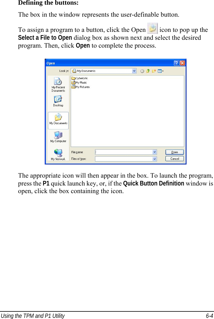  Using the TPM and P1 Utility  6-4 Defining the buttons: The box in the window represents the user-definable button. To assign a program to a button, click the Open  icon to pop up the Select a File to Open dialog box as shown next and select the desired program. Then, click Open to complete the process.  The appropriate icon will then appear in the box. To launch the program, press the P1 quick launch key, or, if the Quick Button Definition window is open, click the box containing the icon.   