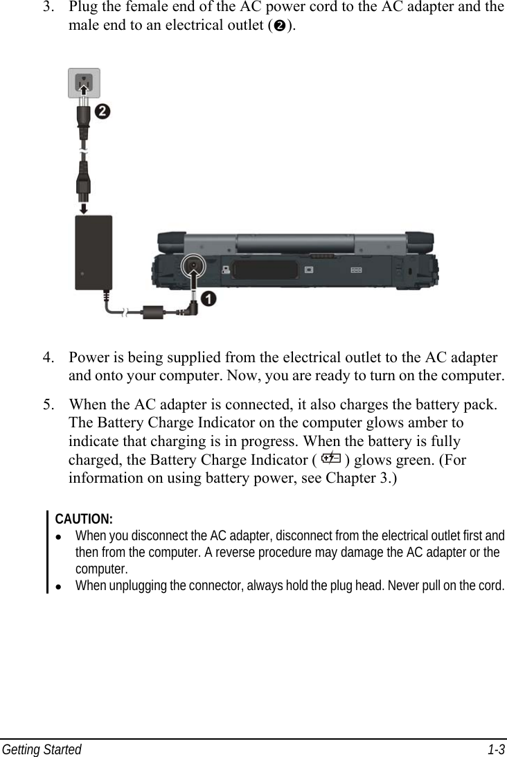  Getting Started  1-3 3. Plug the female end of the AC power cord to the AC adapter and the male end to an electrical outlet (o).  4. Power is being supplied from the electrical outlet to the AC adapter and onto your computer. Now, you are ready to turn on the computer. 5. When the AC adapter is connected, it also charges the battery pack. The Battery Charge Indicator on the computer glows amber to indicate that charging is in progress. When the battery is fully charged, the Battery Charge Indicator (   ) glows green. (For information on using battery power, see Chapter 3.)  CAUTION: z When you disconnect the AC adapter, disconnect from the electrical outlet first and then from the computer. A reverse procedure may damage the AC adapter or the computer. z When unplugging the connector, always hold the plug head. Never pull on the cord.  