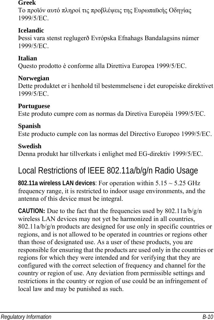  Regulatory Information  B-10 Greek To προϊόν αυτό πληροί τις προβλέψεις της Ευρωπαϊκής Οδηγίας 1999/5/EC. Icelandic Þessi vara stenst reglugerð Evrópska Efnahags Bandalagsins númer 1999/5/EC. Italian Questo prodotto è conforme alla Direttiva Europea 1999/5/EC. Norwegian Dette produktet er i henhold til bestemmelsene i det europeiske direktivet 1999/5/EC. Portuguese Este produto cumpre com as normas da Diretiva Européia 1999/5/EC. Spanish Este producto cumple con las normas del Directivo Europeo 1999/5/EC. Swedish Denna produkt har tillverkats i enlighet med EG-direktiv 1999/5/EC. Local Restrictions of IEEE 802.11a/b/g/n Radio Usage 802.11a wireless LAN devices: For operation within 5.15 ~ 5.25 GHz frequency range, it is restricted to indoor usage environments, and the antenna of this device must be integral. CAUTION: Due to the fact that the frequencies used by 802.11a/b/g/n wireless LAN devices may not yet be harmonized in all countries, 802.11a/b/g/n products are designed for use only in specific countries or regions, and is not allowed to be operated in countries or regions other than those of designated use. As a user of these products, you are responsible for ensuring that the products are used only in the countries or regions for which they were intended and for verifying that they are configured with the correct selection of frequency and channel for the country or region of use. Any deviation from permissible settings and restrictions in the country or region of use could be an infringement of local law and may be punished as such. 