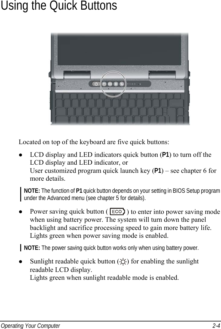  Operating Your Computer  2-4 Using the Quick Buttons  Located on top of the keyboard are five quick buttons: z LCD display and LED indicators quick button (P1) to turn off the LCD display and LED indicator, or User customized program quick launch key (P1) – see chapter 6 for more details. NOTE: The function of P1 quick button depends on your setting in BIOS Setup program under the Advanced menu (see chapter 5 for details).  z Power saving quick button (   ) to enter into power saving mode when using battery power. The system will turn down the panel backlight and sacrifice processing speed to gain more battery life. Lights green when power saving mode is enabled. NOTE: The power saving quick button works only when using battery power.  z Sunlight readable quick button ( ) for enabling the sunlight readable LCD display. Lights green when sunlight readable mode is enabled. 