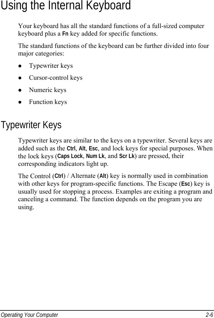  Operating Your Computer  2-6 Using the Internal Keyboard Your keyboard has all the standard functions of a full-sized computer keyboard plus a Fn key added for specific functions. The standard functions of the keyboard can be further divided into four major categories: z Typewriter keys z Cursor-control keys z Numeric keys z Function keys Typewriter Keys Typewriter keys are similar to the keys on a typewriter. Several keys are added such as the Ctrl, Alt, Esc, and lock keys for special purposes. When the lock keys (Caps Lock, Num Lk, and Scr Lk) are pressed, their corresponding indicators light up. The Control (Ctrl) / Alternate (Alt) key is normally used in combination with other keys for program-specific functions. The Escape (Esc) key is usually used for stopping a process. Examples are exiting a program and canceling a command. The function depends on the program you are using. 
