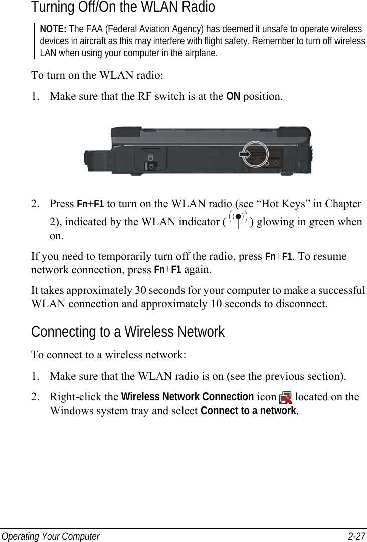  Operating Your Computer  2-27 Turning Off/On the WLAN Radio NOTE: The FAA (Federal Aviation Agency) has deemed it unsafe to operate wireless devices in aircraft as this may interfere with flight safety. Remember to turn off wireless LAN when using your computer in the airplane.  To turn on the WLAN radio: 1. Make sure that the RF switch is at the ON position.  2. Press Fn+F1 to turn on the WLAN radio (see “Hot Keys” in Chapter 2), indicated by the WLAN indicator (   ) glowing in green when on. If you need to temporarily turn off the radio, press Fn+F1. To resume network connection, press Fn+F1 again. It takes approximately 30 seconds for your computer to make a successful WLAN connection and approximately 10 seconds to disconnect. Connecting to a Wireless Network To connect to a wireless network: 1. Make sure that the WLAN radio is on (see the previous section). 2. Right-click the Wireless Network Connection icon   located on the Windows system tray and select Connect to a network. 