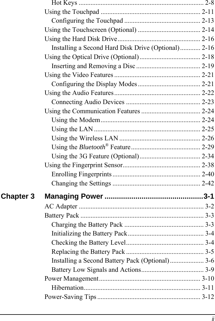  ii Hot Keys .......................................................................... 2-8 Using the Touchpad ........................................................... 2-11 Configuring the Touchpad ............................................. 2-13 Using the Touchscreen (Optional) ..................................... 2-14 Using the Hard Disk Drive................................................. 2-16 Installing a Second Hard Disk Drive (Optional)............ 2-16 Using the Optical Drive (Optional) .................................... 2-18 Inserting and Removing a Disc ...................................... 2-19 Using the Video Features ................................................... 2-21 Configuring the Display Modes ..................................... 2-21 Using the Audio Features................................................... 2-22 Connecting Audio Devices ............................................ 2-23 Using the Communication Features ................................... 2-24 Using the Modem........................................................... 2-24 Using the LAN ............................................................... 2-25 Using the Wireless LAN ................................................ 2-26 Using the Bluetooth® Feature......................................... 2-29 Using the 3G Feature (Optional).................................... 2-34 Using the Fingerprint Sensor.............................................. 2-38 Enrolling Fingerprints .................................................... 2-40 Changing the Settings .................................................... 2-42 Chapter 3  Managing Power ................................................3-1 AC Adapter .......................................................................... 3-2 Battery Pack ......................................................................... 3-3 Charging the Battery Pack ............................................... 3-3 Initializing the Battery Pack............................................. 3-4 Checking the Battery Level.............................................. 3-4 Replacing the Battery Pack .............................................. 3-5 Installing a Second Battery Pack (Optional) .................... 3-6 Battery Low Signals and Actions..................................... 3-9 Power Management............................................................ 3-10 Hibernation..................................................................... 3-11 Power-Saving Tips ............................................................. 3-12 
