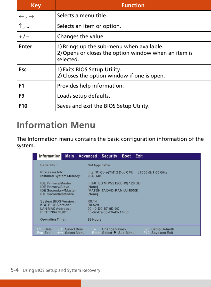  Key Function  ,  Selects a menu title.  ,  Selects an item or option. + / – Changes the value. Enter 1) Brings up the sub-menu when available. 2) Opens or closes the option window when an item is selected. Esc 1) Exits BIOS Setup Utility. 2) Closes the option window if one is open. F1 Provides help information. F9 Loads setup defaults. F10 Saves and exit the BIOS Setup Utility.  Information Menu The Information menu contains the basic configuration information of the system.   