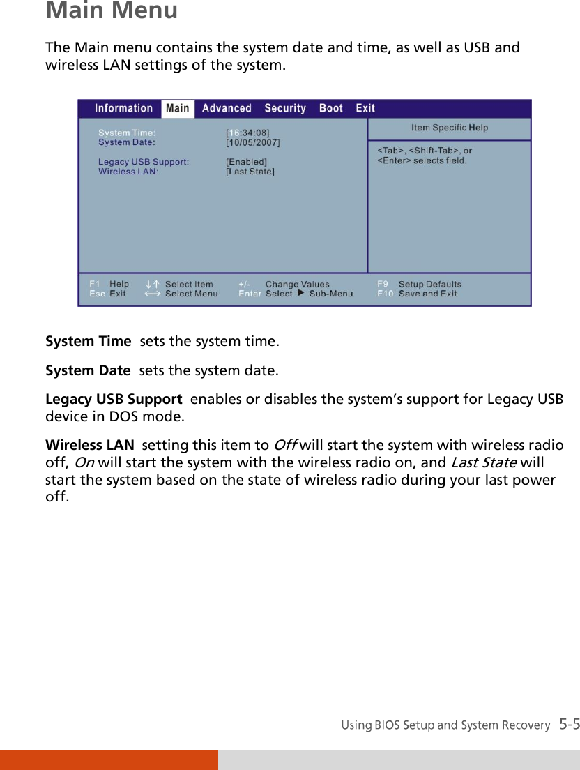  Main Menu The Main menu contains the system date and time, as well as USB and wireless LAN settings of the system.  System Time  sets the system time. System Date  sets the system date. Legacy USB Support  enables or disables the system’s support for Legacy USB device in DOS mode. Wireless LAN  setting this item to Off will start the system with wireless radio off, On will start the system with the wireless radio on, and Last State will start the system based on the state of wireless radio during your last power off.     