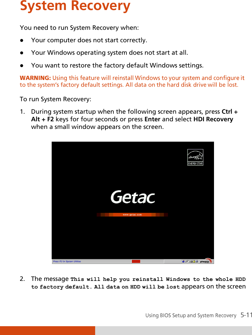  System Recovery You need to run System Recovery when:  Your computer does not start correctly.  Your Windows operating system does not start at all.  You want to restore the factory default Windows settings.  To run System Recovery: 1. During system startup when the following screen appears, press Ctrl + Alt + F2 keys for four seconds or press Enter and select HDI Recovery when a small window appears on the screen.  2. The message This will help you reinstall Windows to the whole HDD to factory default. All data on HDD will be lost appears on the screen 