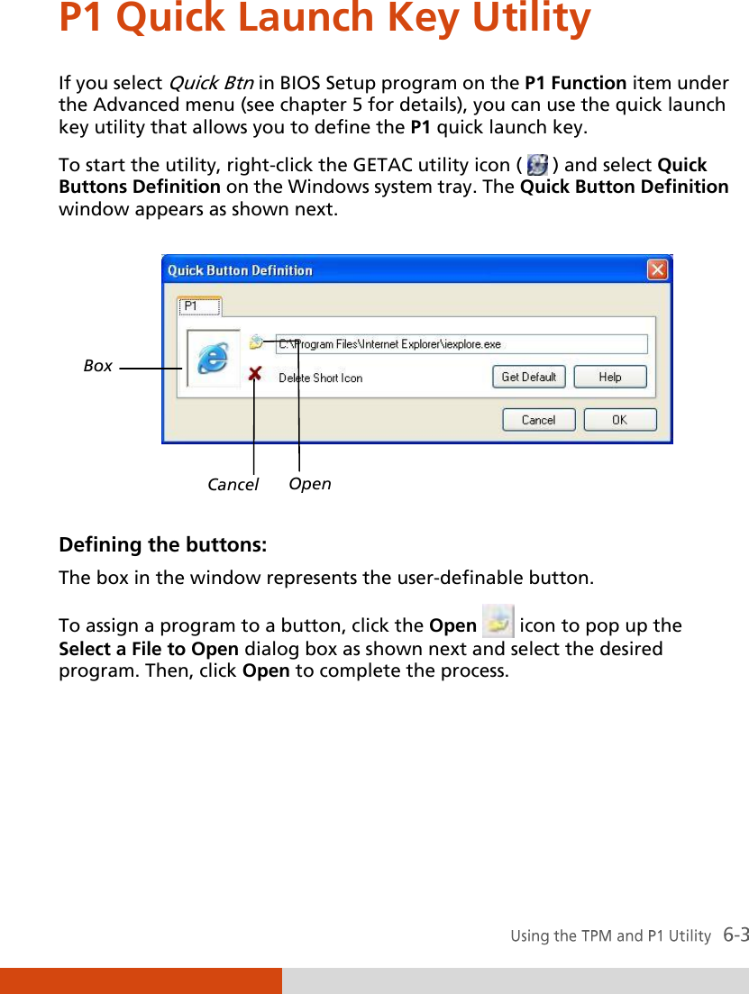  P1 Quick Launch Key Utility If you select Quick Btn in BIOS Setup program on the P1 Function item under the Advanced menu (see chapter 5 for details), you can use the quick launch key utility that allows you to define the P1 quick launch key. To start the utility, right-click the GETAC utility icon (   ) and select Quick Buttons Definition on the Windows system tray. The Quick Button Definition window appears as shown next.    Defining the buttons: The box in the window represents the user-definable button. To assign a program to a button, click the Open   icon to pop up the Select a File to Open dialog box as shown next and select the desired program. Then, click Open to complete the process. Box Cancel Open 
