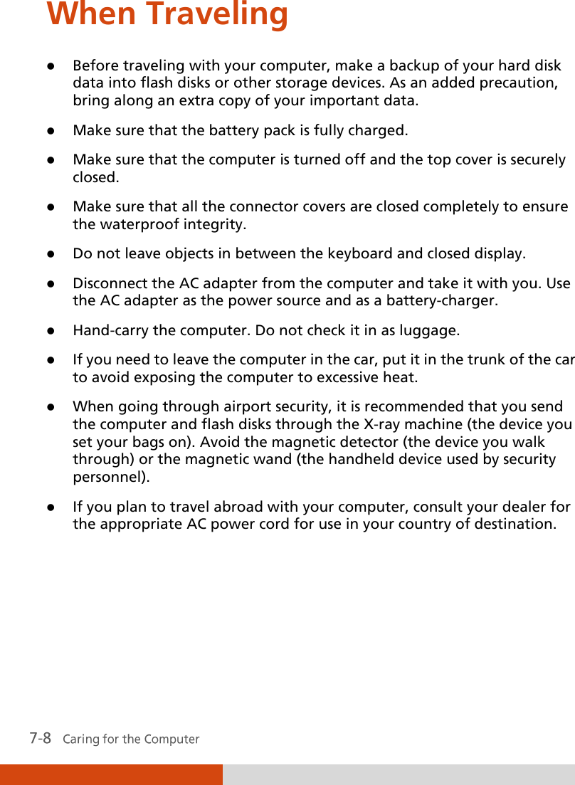  When Traveling  Before traveling with your computer, make a backup of your hard disk data into flash disks or other storage devices. As an added precaution, bring along an extra copy of your important data.  Make sure that the battery pack is fully charged.  Make sure that the computer is turned off and the top cover is securely closed.  Make sure that all the connector covers are closed completely to ensure the waterproof integrity.  Do not leave objects in between the keyboard and closed display.  Disconnect the AC adapter from the computer and take it with you. Use the AC adapter as the power source and as a battery-charger.  Hand-carry the computer. Do not check it in as luggage.  If you need to leave the computer in the car, put it in the trunk of the car to avoid exposing the computer to excessive heat.  When going through airport security, it is recommended that you send the computer and flash disks through the X-ray machine (the device you set your bags on). Avoid the magnetic detector (the device you walk through) or the magnetic wand (the handheld device used by security personnel).  If you plan to travel abroad with your computer, consult your dealer for the appropriate AC power cord for use in your country of destination.   