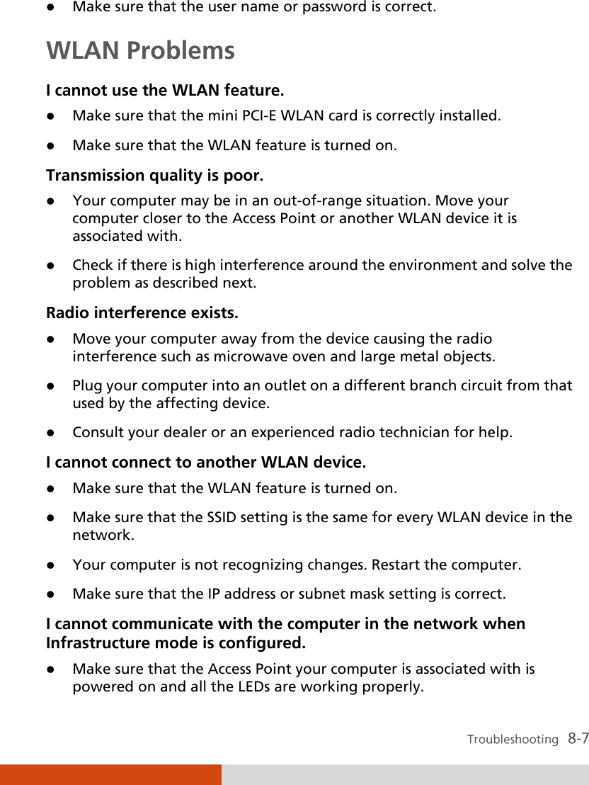   Make sure that the user name or password is correct. WLAN Problems I cannot use the WLAN feature.  Make sure that the mini PCI-E WLAN card is correctly installed.  Make sure that the WLAN feature is turned on. Transmission quality is poor.  Your computer may be in an out-of-range situation. Move your computer closer to the Access Point or another WLAN device it is associated with.  Check if there is high interference around the environment and solve the problem as described next. Radio interference exists.  Move your computer away from the device causing the radio interference such as microwave oven and large metal objects.  Plug your computer into an outlet on a different branch circuit from that used by the affecting device.  Consult your dealer or an experienced radio technician for help. I cannot connect to another WLAN device.  Make sure that the WLAN feature is turned on.  Make sure that the SSID setting is the same for every WLAN device in the network.  Your computer is not recognizing changes. Restart the computer.  Make sure that the IP address or subnet mask setting is correct. I cannot communicate with the computer in the network when Infrastructure mode is configured.  Make sure that the Access Point your computer is associated with is powered on and all the LEDs are working properly. 