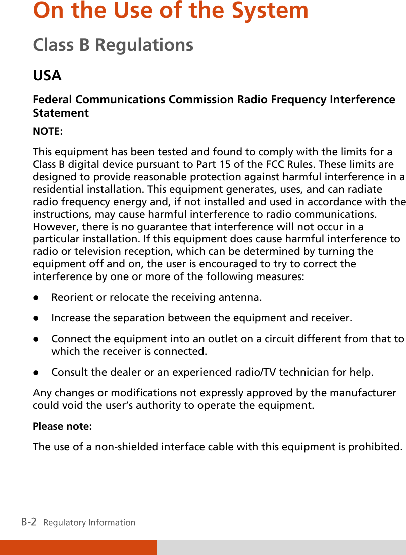  On the Use of the System Class B Regulations USA Federal Communications Commission Radio Frequency Interference Statement NOTE: This equipment has been tested and found to comply with the limits for a Class B digital device pursuant to Part 15 of the FCC Rules. These limits are designed to provide reasonable protection against harmful interference in a residential installation. This equipment generates, uses, and can radiate radio frequency energy and, if not installed and used in accordance with the instructions, may cause harmful interference to radio communications. However, there is no guarantee that interference will not occur in a particular installation. If this equipment does cause harmful interference to radio or television reception, which can be determined by turning the equipment off and on, the user is encouraged to try to correct the interference by one or more of the following measures:  Reorient or relocate the receiving antenna.  Increase the separation between the equipment and receiver.  Connect the equipment into an outlet on a circuit different from that to which the receiver is connected.  Consult the dealer or an experienced radio/TV technician for help. Any changes or modifications not expressly approved by the manufacturer could void the user’s authority to operate the equipment. Please note: The use of a non-shielded interface cable with this equipment is prohibited. 