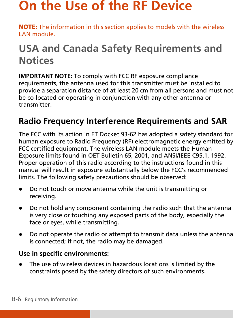  On the Use of the RF Device USA and Canada Safety Requirements and Notices IMPORTANT NOTE: To comply with FCC RF exposure compliance requirements, the antenna used for this transmitter must be installed to provide a separation distance of at least 20 cm from all persons and must not be co-located or operating in conjunction with any other antenna or transmitter. Radio Frequency Interference Requirements and SAR The FCC with its action in ET Docket 93-62 has adopted a safety standard for human exposure to Radio Frequency (RF) electromagnetic energy emitted by FCC certified equipment. The wireless LAN module meets the Human Exposure limits found in OET Bulletin 65, 2001, and ANSI/IEEE C95.1, 1992. Proper operation of this radio according to the instructions found in this manual will result in exposure substantially below the FCC’s recommended limits. The following safety precautions should be observed:  Do not touch or move antenna while the unit is transmitting or receiving.  Do not hold any component containing the radio such that the antenna is very close or touching any exposed parts of the body, especially the face or eyes, while transmitting.  Do not operate the radio or attempt to transmit data unless the antenna is connected; if not, the radio may be damaged. Use in specific environments:  The use of wireless devices in hazardous locations is limited by the constraints posed by the safety directors of such environments. 