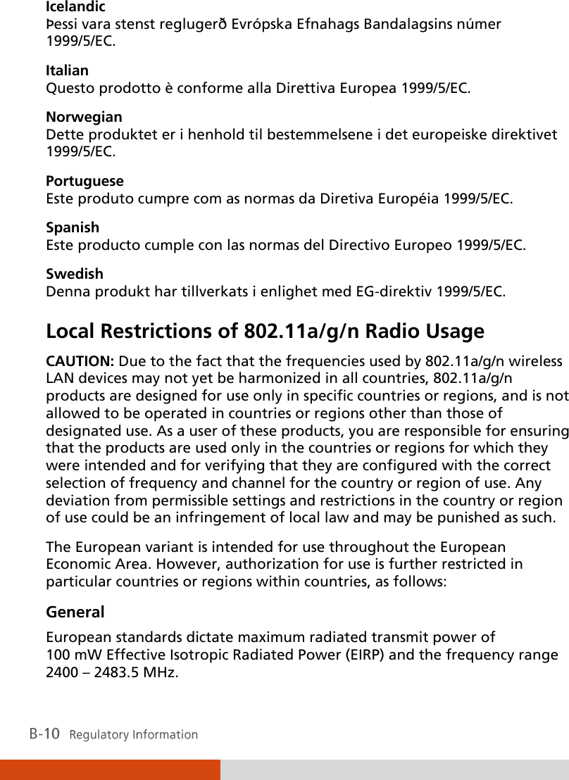  Icelandic Þessi vara stenst reglugerð Evró pska Efnahags Bandalagsins nú mer 1999/5/EC. Italian Questo prodotto è conforme alla Direttiva Europea 1999/5/EC. Norwegian Dette produktet er i henhold til bestemmelsene i det europeiske direktivet 1999/5/EC. Portuguese Este produto cumpre com as normas da Diretiva Européia 1999/5/EC. Spanish Este producto cumple con las normas del Directivo Europeo 1999/5/EC. Swedish Denna produkt har tillverkats i enlighet med EG-direktiv 1999/5/EC. Local Restrictions of 802.11a/g/n Radio Usage CAUTION: Due to the fact that the frequencies used by 802.11a/g/n wireless LAN devices may not yet be harmonized in all countries, 802.11a/g/n products are designed for use only in specific countries or regions, and is not allowed to be operated in countries or regions other than those of designated use. As a user of these products, you are responsible for ensuring that the products are used only in the countries or regions for which they were intended and for verifying that they are configured with the correct selection of frequency and channel for the country or region of use. Any deviation from permissible settings and restrictions in the country or region of use could be an infringement of local law and may be punished as such. The European variant is intended for use throughout the European Economic Area. However, authorization for use is further restricted in particular countries or regions within countries, as follows: General European standards dictate maximum radiated transmit power of 100 mW Effective Isotropic Radiated Power (EIRP) and the frequency range 2400 – 2483.5 MHz. 